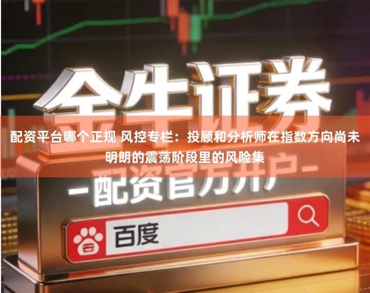 配资平台哪个正规 风控专栏：投顾和分析师在指数方向尚未明朗的震荡阶段里的风险集