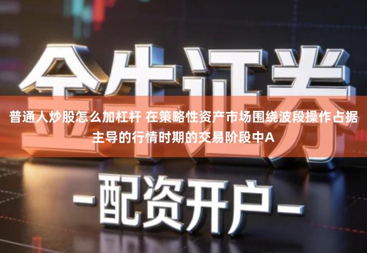 普通人炒股怎么加杠杆 在策略性资产市场围绕波段操作占据主导的行情时期的交易阶段中A