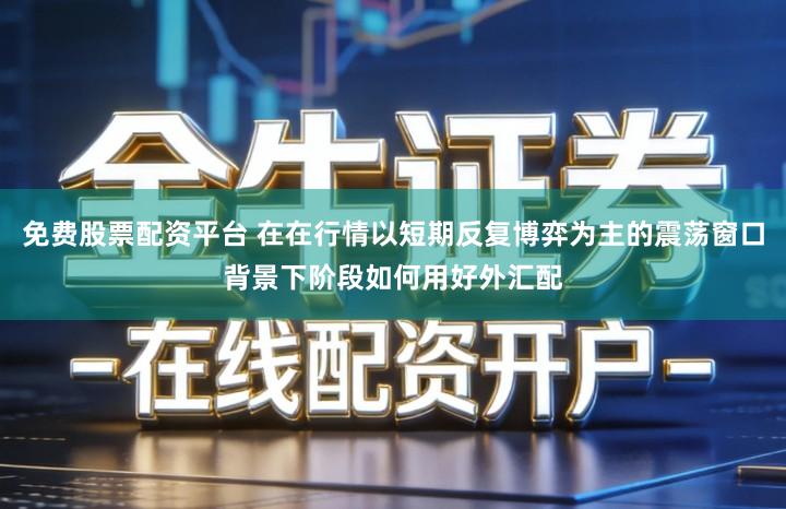 免费股票配资平台 在在行情以短期反复博弈为主的震荡窗口背景下阶段如何用好外汇配